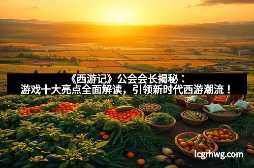 《西游记》公会会长揭秘:游戏十大亮点全面解读,引领新时代西游潮流!