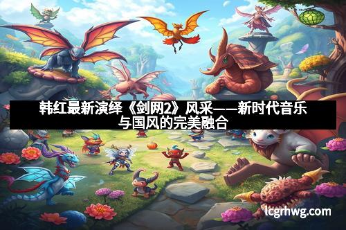 韩红最新演绎《剑网2》风采——新时代音乐与国风的完美融合